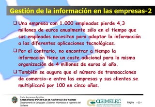 Gestión de la información en las empresas-2 Una empresa con 1.000 empleados pierde 4,3 millones de euros anualmente sólo en el tiempo que sus empleados necesitan para adaptar la información a las diferentes aplicaciones tecnológicas. Por el contrario, no encontrar a tiempo la información tiene un coste adicional para la misma organización de 4 millones de euros al año. También se augura que el número de transacciones de comercio-e entre las empresas y sus clientes se multiplicará por 100 en cinco años. Página  – – 