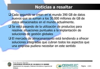 Noticias a resaltar Cada segundo se crean en el mundo 390 GB de datos nuevos que se suman a los 30.000 millones de GB de datos almacenados en el mundo actualmente. Se está pasando de la utilización de productos para resolver situaciones puntuales a la implantación de soluciones de gestión globales El mercado de almacenamiento está tendiendo a ofrecer soluciones integradas que cubran todos los aspectos que una empresa pudiera necesitar en este sentido Página  – – 