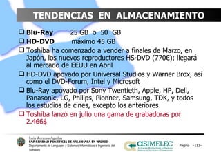 TENDENCIAS  EN  ALMACENAMIENTO Blu-Ray     25 GB  o  50  GB HD-DVD   máximo 45 GB Toshiba ha comenzado a vender a finales de Marzo, en Japón, los nuevos reproductores HS-DVD (770€); llegará al mercado de EEUU en Abril HD-DVD apoyado por Universal Studios y Warner Brox, así como el DVD-Forum, Intel y Microsoft Blu-Ray apoyado por Sony Twentieth, Apple, HP, Dell, Panasonic, LG, Philips, Pionner, Samsung, TDK, y todos los estudios de cines, excepto los anteriores Toshiba lanzó en julio una gama de grabadoras por 2.466$ Página  – – 