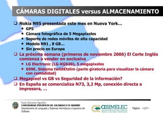 CÁMARAS DIGITALES versus ALMACENAMIENTO Nokia N95 presentada este mes en Nueva York…  GPS Cámara fotográfica de 5 Megapixeles Soporte de redes móviles de alta capacidad Modelo N91 , 8 GB… Sin precio en Europa La próxima semana (primeros de noviembre 2006) El Corte Inglés comienza a vender en exclusiva LG Electronic (LG-KG920), 5 megapixeles 699€. Sistema twist€tslim (parte giratoria para visualizar la cámara con comodidad) Megapixel vs GB vs Seguridad de la información? En España se comercializa N73, 3,2 Mp, conexión directa a impresora, … Página  – – 