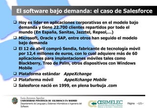 El software bajo demanda: el caso de Salesforce Hoy es líder en aplicaciones corporativas en el modelo bajo demanda y tiene 22.700 clientes repartidos por todo el mundo (En España, Sanitas, Jazztel, Repsol,…) Microsoft, Oracle y SAP, entre otros han seguido el modelo bajo demanda El 12 de abril compró Sendia, fabricante de tecnología móvil por 12,4 millones de euros, con lo cual adquiere más de 60 aplicaciones para implantaciones móviles tales como Blackberry, Treo de Palm, otros dispositivos con Windows Mobile Plataforma estándar  AppeXchange Plataforma móvil  AppeXchange Mobile Salesforce nació en 1999, en plena burbuja .com Página  – – 