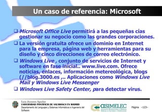 Un caso de referencia: Microsoft Microsoft Office Live  permitirá a las pequeñas cías  gestionar su negocio como las grandes corporaciones. La versión gratuita ofrece un dominio en Internet para la empresa, página web y herramientas para su diseño y cinco direcciones de correo electrónico. Windows Live ,  conjunto de servicios de Internet y software en fase inicial.. www.live.com. Ofrece noticias, enlaces, información metereológica, blogs (//blog.3000.es ,.. Aplicaciones como  Windows Live Mail y Windows Live Messenger Windows Live Safety Center, p ara detectar virus. Página  – – 