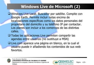 Windows Live de Microsoft (2) Windows Live Local. Buscador por satélite. Compite con Google Earth. Permite incluir notas encima de localizaciones específicas como los datos personales del propietario del domicilio y su teléfono IP par contactar. Los planes son incluir a los comercios de las distintas calles. Todas las aplicaciones Live permiten compartir las agendas entre usuarios (no sustituye a MSN) Live.com aparece una página en blanco, en la cual el usuario puede ir añadiendo los contenidos de sus web favortos. Página  – – 