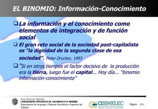EL BINOMIO: Información-Conocimiento La información y el conocimiento como elementos de integración y de función social El gran reto social de la sociedad post-capitalista es “la dignidad de la segunda clase de esa sociedad”.   Peter Drucker, 1993 “ Si en otros tiempos el factor decisivo de  la producción era la  tierra,  luego fue el  capital ... Hoy día... “binomio información-conocimiento” Página  – – 