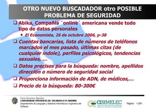 OTRO NUEVO BUSCADADOR otro POSIBLE PROBLEMA DE SEGURIDAD Abika, Compañía ´online´ americana vende todo tipo de datos personales El Economista, 26 de octubre 2006, p-38 Cuentas bancarias, lista de números de teléfonos marcados el mes pasado, últimas citas (de cualquier índole), perfiles psicológicos, tendencias sexuales, … Datos precisos para la búsqueda: nombre, apellidos dirección o número de seguridad social Proporciona información de ADN, de médicos,… Precio de la búsqueda: 80-300€ Página  – – 