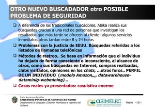 OTRO NUEVO BUSCADADOR otro POSIBLE PROBLEMA DE SEGURIDAD A diferencia de los tradicionales buscadores. Abika realiza sus búsquedas gracias a una red de personas que investigan los resultados que más tarde se ofrecen al cliente: algunos servicios inmediatos otros tardan entre 8 y 24 horas Problemas con la justicia de EEUU. Búsquedas referidas a los listados de llamadas telefónicas  Métodos de rastreo.. Se basa en información que el individuo ha dejado de forma consciente o inconsciente, al alcance de otros, como sus búsquedas en Internet, compras realizadas, clubs visitados, opiniones en los  chats, … otros foros.. PERFIL DE UN INDIVIDUO  ( modelo Amazon,,,, datawarehouse-dataminig-webmining)… Casos reales ya presentados: casuística enorme Página  – – 