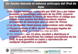 Un  hacker  desvela el sistema anticopia del iPod de Aple Un  hacker  noruego –conocido por DVD Jon y por haber revelado la tecnologia anticopia de los DVD- anuncia que ha encontrado la forma de descrifrar el código que impide a los usarios del iPod reproducir música procedente de descargas que no sean de  iTunes La cia Double Twist  piensa comercializar este código iTunes   controla el 88% de las descargas legales de músicas e  iPod  las ventas con más del 60% Jon Johansen  , con 15 años, escribió y distribuyó el programa que descifraba los códigos encriptados de los DVD, lo que permitió su copia y reproducción en cualquier dispositivo o aparato.  Página  – – 