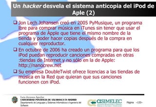 Un  hacker  desvela el sistema anticopia del iPod de Aple (2) Jon Lech Johansen creó en 2005 PyMusique, un programa lbre para comprar música en iTunes sin tener que usar el programa de Apple que tiene el mismo nombre de la tienda y poder hacer copias después de la compra en cualquier reproductor. En octubre de 2006 ha creado un programa para que los iPod puedan reproducir canciones compradas en otras :tiendas de Internet y no sólo en la de Apple: http://nanocrew.net Su empresa DoubleTwist ofrece licencias a las tiendas de música en la Red que quieran que sus canciones funcionen con iPod. Página  – – 