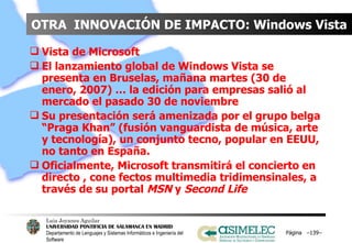 OTRA  INNOVACIÓN DE IMPACTO: Windows Vista Vista de Microsoft El lanzamiento global de Windows Vista se presenta en Bruselas, mañana martes (30 de enero, 2007) … la edición para empresas salió al mercado el pasado 30 de noviembre Su presentación será amenizada por el grupo belga “Praga Khan” (fusión vanguardista de música, arte y tecnología), un conjunto tecno, popular en EEUU, no tanto en España. Oficialmente, Microsoft transmitirá el concierto en directo , cone fectos multimedia tridimensinales, a través de su portal  MSN  y  Second Life   Página  – – 