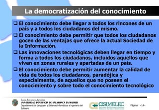 La democratización del conocimiento El conocimiento debe llegar a todos los rincones de un país y a todos los ciudadanos del mismo. El conocimiento debe permitir que todos los ciudadanos gocen de las ventajas que ofrece la actual Sociedad de la Información. Las innovaciones tecnológicas deben llegar en tiempo y forma a todos los ciudadanos, incluidos aquellos que viven en zonas rurales y apartadas de un país. El conocimiento debe permitir aumentar la calidad de vida de todos los ciudadanos, paradójica y especialmente, de aquellos que no poseen el conocimiento y sobre todo el conocimiento tecnológico Página  – – 