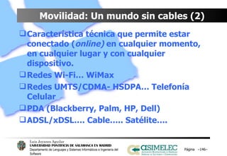 Movilidad: Un mundo sin cables (2) Característica técnica que permite estar conectado ( online)  en cualquier momento, en cualquier lugar y con cualquier dispositivo. Redes Wi-Fi… WiMax Redes UMTS/CDMA- HSDPA… Telefonía Celular PDA (Blackberry, Palm, HP, Dell) ADSL/xDSL…. Cable….. Satélite…. Página  – – 
