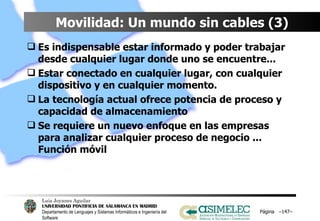 Movilidad: Un mundo sin cables (3) Es indispensable estar informado y poder trabajar desde cualquier lugar donde uno se encuentre... Estar conectado en cualquier lugar, con cualquier dispositivo y en cualquier momento.  La tecnología actual ofrece potencia de proceso y capacidad de almacenamiento Se requiere un nuevo enfoque en las empresas para analizar cualquier proceso de negocio ... Función móvil Página  – – 