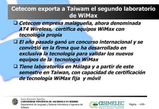 Cetecom exporta a Taiwam el segundo laboratorio de WiMax Cetecom empresa malagueña, ahora denominada AT4 Wireless,  certifica equipos WiMax con tecnología propia  El año pasado ganó un concurso internacional y se convirtió en la firma que ha desarrollado en exclusiva la tecnología para validar los nuevos equipos de la  tecnología WiMax Tiene laboratorios en Málaga y a partir de este semestre en Taiwan, con capacidad de certificación de tecnología WiMax fija  y móvil Página  – – 
