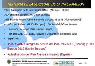 Página  – – 1993. Autopistas de la información (INI),  (Al Gore),  EE.UU 1994 Informe Bangemann, Unión Europea 1995 Plan de Acción, Libro Blanco de la Sociedad de la Información (UE) eEurope,  Lisboa , (Unión Europea)…  Sociedad del Conocimiento Barcelona,  eEurope 2005  (Unión Europea) Plan Info XXI,  ….  EEES (España)/ Declaración de Bolonia (UE) España.es…  Plan AVANZA integrado dentro del Plan INGENIO (España) y Plan iEurope 2010 (Unión Europea) Actualización del Plan Avanza e Ingenio (España) HISTORIA DE LA SOCIEDAD DE LA INFORMACIÓN   