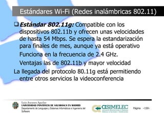 Estándares Wi-Fi (Redes inalámbricas 802.11) Estándar 802.11g:  Compatible con los dispositivos 802.11b y ofrecen unas velocidades de hasta 54 Mbps. Se espera la estandarización para finales de mes, aunque ya está operativo Funciona en la frecuencia de 2.4 GHz. Ventajas las de 802.11b y mayor velocidad La llegada del protocolo 80.11g está permitiendo entre otros servicios la videoconferencia Página  – – 