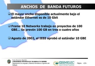 ANCHOS  DE  BANDA FUTUROS El mayor ancho disponible actualmente bajo el estándar Ethernet es de 10 Gbit Frame 10 Networks trabaja en proyectos de 100 GBE… Se prevén 100 GB en tres o cuatro años Agosto de 2002, el IEEE aprobó el estándar 10 GBE Página  – – 