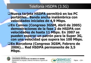 Telefonía HSDPA (3.5G) Nueva tarjeta HSDPA permitirá en los PC portátiles.. Banda ancha inalámbrica con velocidades iniciales de 4,9 Mbps. En Cannes (Congreso 3GSM, Abril de 2005) demostraciones de la fase 2 de HSDPA con velocidades de hasta 11 Mbps. En 2007 se pueden esperar un patrón para la Super 3G, con una velocidad que supera los 100 Mbps. En Barcelona (Congreso 3GSM, Febrero de 2006)… Red HSDPA permanente de 3,5 Mbps.  Página  – – 