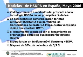 Noticias  de HSDPA en España, Mayo 2006 Vodafone lanzará a mediados del presente año la tecnología HSDPA en las principales ciudades. En esas fechas se comercializarán tarjetas GPRS/UMTS/HSDPA que permitirán las transmisiones de hasta 1,4 Mbps, cuatro veces más rápido que el actual UMTS. El lanzamiento coincidirá con el lanzamiento de ordenadores portátiles que integrarán tarjetas HSDPA Espera lanzar un teléfono móvil Sansumg HSDPA Dispone de 60% de cobertura de 3,5 G  Página  – – 