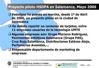 Proyecto piloto HSDPA en Salamanca, Mayo 2006 Vodafone ha puesto en marcha, desde 1º de Abril de 2006, un proyecto piloto en la ciudad de Salamanca Ha debido repartir un centenar de tarjetas, entre 11 empresas usuarias de la tecnología UMTS Algunas empresas son: Grupo Mariano Rodriguez, Pavimentos asfálticos Salamanca (Grupo PAS), Cruz Roja Salamanca, Distribuciones Estévez Alejo, Perfumerías Avenidas,… Responsable departamento de marketing de empresas Página  – – 