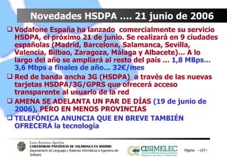Novedades HSDPA …. 21 junio de 2006 Vodafone España ha lanzado  comercialmente su servicio HSDPA, el próximo 21 de junio. Se realizará en 9 ciudades españolas (Madrid, Barcelona, Salamanca, Sevilla, Valencia, Bilbao, Zaragoza, Málaga y Albacete)… A lo largo del año se ampliará al resto del país …  1,8 MBps… 3,6 Mbps a finales de año… 32€/mes Red de banda ancha 3G (HSDPA)  a través de las nuevas tarjetas HSDPA/3G/GPRS que ofrecerá acceso transparente al usuario de la red AMENA SE ADELANTA UN PAR DE DÍAS  (19 de junio de 2006),  PERO EN MENOS PROVINCIAS TELEFÓNICA ANUNCIA QUE EN BREVE TAMBIÉN OFRECERÁ la tecnología  Página  – – 