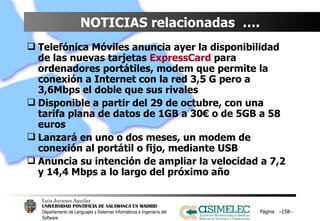 NOTICIAS relacionadas  ….  Telefónica Móviles anuncia ayer la disponibilidad de las nuevas tarjetas  ExpressCard  para ordenadores portátiles, modem que permite la conexión a Internet con la red 3,5 G pero a 3,6Mbps el doble que sus rivales Disponible a partir del 29 de octubre, con una tarifa plana de datos de 1GB a 30€ o de 5GB a 58 euros Lanzará en uno o dos meses, un modem de conexión al portátil o fijo, mediante USB Anuncia su intención de ampliar la velocidad a 7,2 y 14,4 Mbps a lo largo del próximo año Página  – – 
