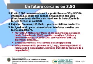 Un futuro cercano en 3.5G El año 2006 comenzó a traer los portátiles con 3G y HSDPA integrados, al igual que sucede actualmente con WiFi (Funcionamiento similar a un móvil con la inserción de la tarjeta SIM en el portátil) Fujistsu  Siemens, HP, Dell,… ya comercializan productos  De igual modo ya se comercializan teléfonos móviles con tecnología HSDPA MOTOROLA MotoroRazr Maxx V6 (se comercializa en España desde Diciembre de 2006) permite conexión a 3,6Mbps y también tecnología  Push to Talk  con Vodafone: USB 2.0, Bluetooth, Tribanda,… Competidores:  Nokia N95  (cámara de 5 megapíxeles) BenQ-Siemens EF91 (cámara de 3,2 mp), Samsung SGH-ZT20 (cámara de 3 megapíxeles), Samsung SGH-Z560V (cámara de 2 megapíxeles) Página  – – 