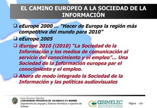 EL CAMINO EUROPEO A LA SOCIEDAD DE LA INFORMACIÓN eEurope 2000 … “Hacer de Europa la región más competitiva del mundo para 2010” eEurope 2005 iEurope 2010 (i2010) “La Sociedad de la Información y los medios de comunicación al servicio del conocimiento y el empleo”… Una Sociedad de la Información europea par el conocimiento y el empleo. Ahora de modo integrado la Sociedad de la Información y las políticas audiovisuales Página  – – 
