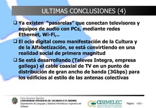 ULTIMAS CONCLUSIONES (4) Ya existen  “pasarelas” que conectan televisores y equipos de audio con PCs, mediante redes Ethernet, Wi-Fi,.. El ocio digital como manifestación de la Cultura y de la Alfabetización, se está convirtiendo en una realidad social de primera magnitud Se está desarrollando (Televes Integra, empresa gallega) el cable coaxial de TV en un punto de distribución de gran ancho de banda (3Gbps) para los edificios al estilo de las antenas colectivas Página  – – 