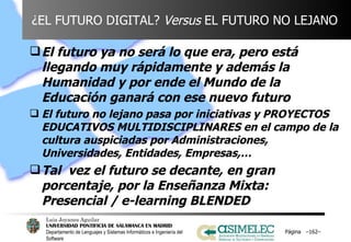 ¿EL FUTURO DIGITAL?  Versus  EL FUTURO NO LEJANO  El futuro ya no será lo que era, pero está llegando muy rápidamente y además la Humanidad y por ende el Mundo de la Educación ganará con ese nuevo futuro El futuro no lejano pasa por iniciativas y PROYECTOS EDUCATIVOS MULTIDISCIPLINARES en el campo de la cultura auspiciadas por Administraciones, Universidades, Entidades, Empresas,…  Tal  vez el futuro se decante, en gran porcentaje, por la Enseñanza Mixta: Presencial / e-learning BLENDED Página  – – 