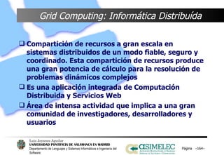 Grid Computing: Informática Distribuída Compartición de recursos a gran escala en sistemas distribuidos de un modo fiable, seguro y coordinado. Esta compartición de recursos produce una gran potencia de cálculo para la resolución de problemas dinámicos complejos Es una aplicación integrada de Computación Distribuida y Servicios Web Área de intensa actividad que implica a una gran comunidad de investigadores, desarrolladores y usuarios Página  – – 