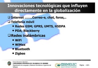 Innovaciones tecnológicas que influyen directamente en la globalización Internet ........Correo-e, chat, foros,.. Telefonía móvil Redes GSM; GPRS, UMTS, HSDPA PDA; Blackberry Redes inalámbricas WiFi WiMax Bluetooth Zigbee Página  – – 