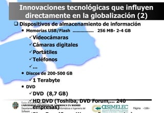 Innovaciones tecnológicas que influyen directamente en la globalización (2) Dispositivos de almacenamiento de información Memorias USB/Flash  ................  256 MB- 2-4 GB Videocámaras Cámaras digitales Portátiles Teléfonos ... Discos de 200-500 GB 1 Terabyte DVD DVD  (8,7 GB) HD DVD (Toshiba, DVD Forum,... 240 empresas) Blue Ray  (Sony, Warner, Paramount,..) Página  – – 