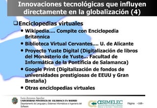 Innovaciones tecnológicas que influyen directamente en la globalización (4) Enciclopedias virtuales Wikipedia.... Compite con Enciclopedia Britannica Biblioteca Virtual Cervantes.... U. de Alicante Proyecto Yuste Digital (Digitalización de libros del Monasterio de Yuste... Facultad de Informática de la Pontificia de Salamanca) Google Print (Digitalización de fondos de universidades prestigiosas de EEUU y Gran Bretaña) Otras enciclopedias virtuales Página  – – 