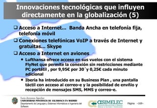 Innovaciones tecnológicas que influyen directamente en la globalización (5) Acceso a Internet...  Banda Ancha en telefonía fija, telefonía móvil Conexiones telefónicas VoIP a través de Internet y gratuitas... Skype Acceso a Internet en aviones Lufthansa ofrece acceso en sus vuelos con el sistema FlyNet que permite la conexión sin restricciones mediante PC portátil , por 9,95€ por 30´y 0,25€ cada minuto adicional Iberia ha introducido en su Business Plan , una pantalla táctil con acceso al correo-e y la posibilidad de envñio y recepción de mensajes SMS, MMS y correo-e. Página  – – 