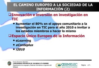 EL CAMINO EUROPEO A LA SOCIEDAD DE LA INFORMACIÓN (2) Innovación   e inversión en investigación en TIC Aumentar el 80% en el apoyo comunitario a la investigación en TIC para el año 2010 e invitar a los estados miembros a hacer lo mismo Espacio Único Europeo de la Información eLearning eConteplus i2010 Página  – – 