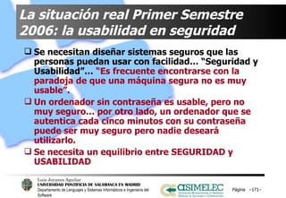 La situación real Primer Semestre 2006: la usabilidad en seguridad Se necesitan diseñar sistemas seguros que las personas puedan usar con facilidad… “Seguridad y Usabilidad”…  “Es frecuente encontrarse con la paradoja de que una máquina segura no es muy usable”. Un ordenador sin contraseña es usable, pero no muy seguro… por otro lado, un ordenador que se autentica cada cinco minutos con su contraseña puede ser muy seguro pero nadie deseará utilizarlo. Se necesita un equilibrio entre SEGURIDAD y USABILIDAD Página  – – 