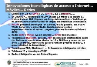 Innovaciones tecnológicas de acceso a Internet… Móviles… Redes Generación 2.5 G ( GPRS ), 3G ( UMTS ), 3.5 G ( HSDPA ), …  En 2006/07... Tecnología HSDPA (hasta 3.6 Mbps y se espera 11 Mpbs e incluso 100 Mbps en los dos próximos años)… Vodafone ya ha comenzado a comercializar la tarjeta en ambientes de empresa. HSDPA  presentó prototipos  en Cannes, el año pasado , en 3 GSM World Congress, y presentadas tarjetas piloto y redes experimentales en el mismo congreso, pero en Barcelona (Febrero 2006) Redes  WiFi  y  WiMax  (ya en servicio)…  XMax  (en pruebas) Tecnologías  Bluetooth , satélite,  PLM  (acceso por electricidad), cable (en Oviedo se prevén velocidades de 10 a 20 Mbps y en un par de años, 100 Mbps), tuberías de gas (se realizan pruebas en EEUU, a gran velocidad de transmisión) Tecnologías PDA, Blackberry, … Ordenadores inteligentes móviles Telefonía IP y tecnologías VoIP Redes inteligentes versus Redes Seguras Página  – – 