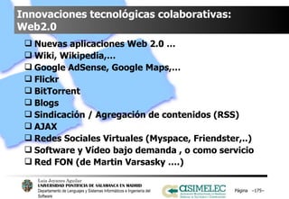 Innovaciones tecnológicas colaborativas: Web2.0 Nuevas aplicaciones Web 2.0 …  Wiki, Wikipedia,… Google AdSense, Google Maps,… Flickr  BitTorrent Blogs Sindicación / Agregación de contenidos (RSS) AJAX  Redes Sociales Virtuales (Myspace, Friendster,..) Software y Vídeo bajo demanda , o como servicio Red FON (de Martin Varsasky ….) Página  – – 