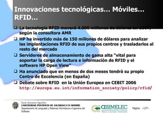 Innovaciones tecnológicas… Móviles… RFID… La tecnología RFID moverá 4.000 millones de dólares en 2007, según la consultora AMR HP ha invertido más de 150 millones de dólares para analizar las implantaciones RFID de sus propios centros y trasladarlos al resto del mercado Servidores de almacenamiento de gama alta “vital para soportar la carga de lectura e información de RFID y el software HP Open View” Ha anunciado que en menos de dos meses tendrá su propio Centro de Excelencia (en España) Debate sobre RFID  en la Unión Europea en CEBIT 2006  http://europa.eu.int/information_society/policy/rfid /   Página  – – 