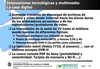 Innovaciones tecnológicas y multimedia:  La casa digital Aumento creciente de descargas de archivos de música y vídeo desde Internet hacia los discos duros de los ordenadores personales o de los reproductores/grabadores de vídeo. La transmisión de la señal de TV hasta el teléfono puede hacerse de diferentes formas: Tecnología analógica (ya utilizada en Japón) Redes de telefonía móvil UMTS, y futuras 3,5G y 4G Sistema europeo DVB-H (se perfila como estándar) La televisión móvil (Nokia 7710, el pionero) … con el sistema europeo DVB-H La nueva consola PSP de Sony (portabilidad y conectividad: Tarjeta de memoria y Wi-fi….) Página  – – 