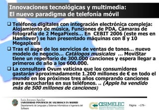 Innovaciones tecnológicas y multimedia:  El nuevo paradigma de telefonía móvil Teléfonos digitales con integración electrónica compleja: Alojamiento de música, Funciones de PDA, Cámaras de fotografía de 2 MegaPixels… En  CEBIT 2006 (este mes en Hannover) se han presentado máquinas con 8 y 10 Megapixels Tras el auge de los servicios de ventas de tonos… nuevo modelo de negocio…  Catálogos musicales  …  MoviStar tiene un repertorio de 300.000 canciones y espera llegar a primeros de año a los 600.000. La consultora Ovum vaticina que los consumidores gastarán aproximadamente 1.200 millones de € en todo el mundo en los próximos tres años comprando canciones para escucharlas en sus teléfonos. ..  (Apple ha vendido más de 500 millones de canciones ) Página  – – 