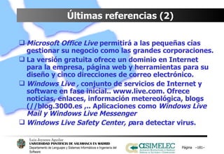 Últimas referencias (2) Microsoft Office Live  permitirá a las pequeñas cías  gestionar su negocio como las grandes corporaciones. La versión gratuita ofrece un dominio en Internet para la empresa, página web y herramientas para su diseño y cinco direcciones de correo electrónico. Windows Live ,  conjunto de servicios de Internet y software en fase inicial.. www.live.com. Ofrece noticias, enlaces, información metereológica, blogs (//blog.3000.es ,.. Aplicaciones como  Windows Live Mail y Windows Live Messenger Windows Live Safety Center, p ara detectar virus. Página  – – 