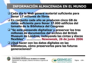 INFORMACIÓN ALMACENADA EN EL MUNDO Cada día la Web genera material suficiente para llenar 17 millones de libros En conjunto cada año se producen cinco GB de datos suficiente para llenar 37.000 edificios del tamaño de la Biblioteca del Congreso “ Se está pensando digitalizar y preservar los tres millones de documentos del archivo del British Museum de Londres, incluyendo las cintas y discos flexibles”  ……………  Newsweek, 26 de junio 2006 ¿Qué hacer con los datos digitales en las bibliotecas, cómo preservarlos para las futuras generaciones? Página  – – 
