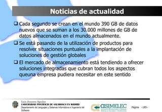 Noticias de actualidad Cada segundo se crean en el mundo 390 GB de datos nuevos que se suman a los 30.000 millones de GB de datos almacenados en el mundo actualmente. Se está pasando de la utilización de productos para resolver situaciones puntuales a la implantación de soluciones de gestión globales El mercado de almacenamiento está tendiendo a ofrecer soluciones integradas que cubran todos los aspectos queuna empresa pudiera necesitar en este sentido Página  – – 