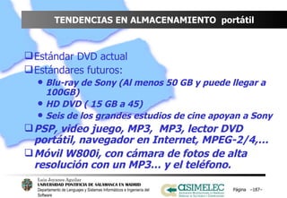 TENDENCIAS EN ALMACENAMIENTO  portátil Estándar DVD actual Estándares futuros: Blu-ray de Sony (Al menos 50 GB y puede llegar a 100GB) HD DVD ( 15 GB a 45) Seis de los grandes estudios de cine apoyan a Sony PSP, video juego, MP3,  MP3, lector DVD portátil, navegador en Internet, MPEG-2/4,… Móvil W800i, con cámara de fotos de alta resolución con un MP3… y el teléfono. Página  – – 