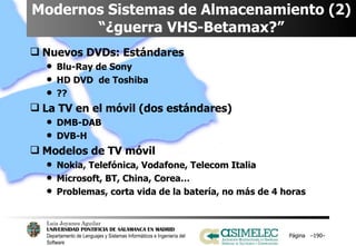 Modernos Sistemas de Almacenamiento (2) “¿guerra VHS-Betamax?” Nuevos DVDs: Estándares Blu-Ray de Sony HD DVD  de Toshiba ?? La TV en el móvil (dos estándares) DMB-DAB DVB-H Modelos de TV móvil Nokia, Telefónica, Vodafone, Telecom Italia Microsoft, BT, China, Corea… Problemas, corta vida de la batería, no más de 4 horas Página  – – 