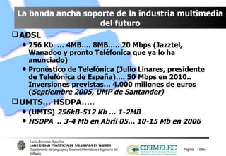 La banda ancha soporte de la industria multimedia del futuro ADSL 256 Kb  … 4MB…. 8MB….. 20 Mbps (Jazztel, Wanadoo y pronto Teléfonica que ya lo ha anunciado) Pronóstico de Telefónica (Julio Linares, presidente de Telefónica de España)…. 50 Mbps en 2010.. Inversiones previstas… 4.000 millones de euros ( Septiembre 2005, UMP de Santander) UMTS… HSDPA…..  (UMTS)  256kB-512 Kb … 1-2MB HSDPA  .. 3-4 Mb en Abril 05… 10-15 Mb en 2006 Página  – – 