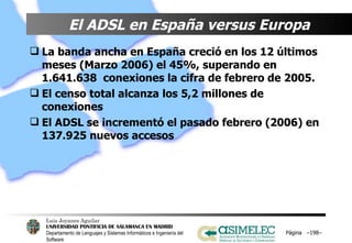 El ADSL en España versus Europa   La banda ancha en España creció en los 12 últimos meses (Marzo 2006) el 45%, superando en 1.641.638  conexiones la cifra de febrero de 2005. El censo total alcanza los 5,2 millones de conexiones El ADSL se incrementó el pasado febrero (2006) en 137.925 nuevos accesos   Página  – – 