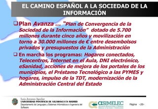 EL CAMINO ESPAÑOL A LA SOCIEDAD DE LA INFORMACIÓN Plan  Avanza … “ Plan de Convergencia de la Sociedad de la Información”  dotado de 5.700 millones durante cinco años y movilización en torno a 30.000 millones de € entre desembolsos privados y presupuestos de la Administración En marcha los programas:  Hogares conectados, Telecentros, Internet en el Aula, DNI electrónico, eSanidad, acciones de mejora de los portales de los municipios, el Préstamo Tecnológico a las PYMES y hogares, impulso de la TDT, modernización de la Administración Central del Estado  Página  – – 