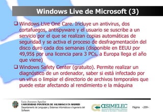 Windows Live de Microsoft (3) Windows Live One Care. Incluye un antivirus, dos cortafuegos, antispyware y el usuario se suscribe a un servicio por el que se realizan copias automáticas de seguridad y se activa el proceso de desfragmentación del disco duro cada dos semanas (disponible en EEUU por 49,95$ por una licencia para 3 PCs, a Europa llega el año que viene) Windows Safety Center (gratuito). Permite realizar un diagnóstico de un ordenador, saber si está infectado por un virus o limpiar el directorio de archivos temporales que puede estar afectando al rendimiento e la máquina Página  – – 
